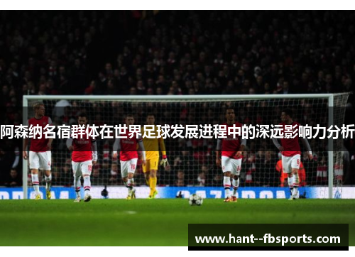 阿森纳名宿群体在世界足球发展进程中的深远影响力分析